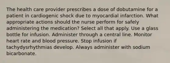 The health care provider prescribes a dose of dobutamine for a patient in cardiogenic shock due to myocardial infarction. What appropriate actions should the nurse perform for safely administering the medication? Select all that apply. Use a glass bottle for infusion. Administer through a central line. Monitor heart rate and blood pressure. Stop infusion if tachydysrhythmias develop. Always administer with sodium bicarbonate.