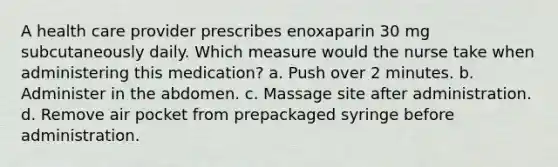 A health care provider prescribes enoxaparin 30 mg subcutaneously daily. Which measure would the nurse take when administering this medication? a. Push over 2 minutes. b. Administer in the abdomen. c. Massage site after administration. d. Remove air pocket from prepackaged syringe before administration.