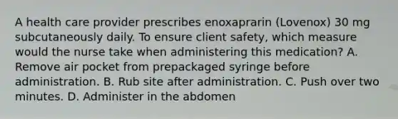 A health care provider prescribes enoxaprarin (Lovenox) 30 mg subcutaneously daily. To ensure client safety, which measure would the nurse take when administering this medication? A. Remove air pocket from prepackaged syringe before administration. B. Rub site after administration. C. Push over two minutes. D. Administer in the abdomen