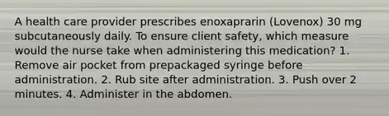 A health care provider prescribes enoxaprarin (Lovenox) 30 mg subcutaneously daily. To ensure client safety, which measure would the nurse take when administering this medication? 1. Remove air pocket from prepackaged syringe before administration. 2. Rub site after administration. 3. Push over 2 minutes. 4. Administer in the abdomen.