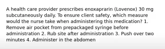 A health care provider prescribes enoxaprarin (Lovenox) 30 mg subcutaneously daily. To ensure client safety, which measure would the nurse take when administering this medication? 1. Remove air pocket from prepackaged syringe before administration 2. Rub site after administration 3. Push over two minutes 4. Administer in the abdomen