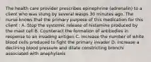 The health care provider prescribes epinephrine (adrenalin) to a client who was stung by several wasps 30 minutes ago. The nurse knows that the primary purpose of this medication for this client : A. Stop the systemic release of histamine produced by the mast cell B. Counteract the formation of antibodies in response to an invading antigen C. Increase the number of white blood cells produced to fight the primary invader D. Increase a declining blood pressure and dilate constricting bronchi associated with anaphylaxis