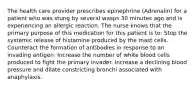 The health care provider prescribes epinephrine (Adrenalin) for a patient who was stung by several wasps 30 minutes ago and is experiencing an allergic reaction. The nurse knows that the primary purpose of this medication for this patient is to: Stop the systemic release of histamine produced by the mast cells. Counteract the formation of antibodies in response to an invading antigen. Increase the number of white blood cells produced to fight the primary invader. Increase a declining blood pressure and dilate constricting bronchi associated with anaphylaxis.