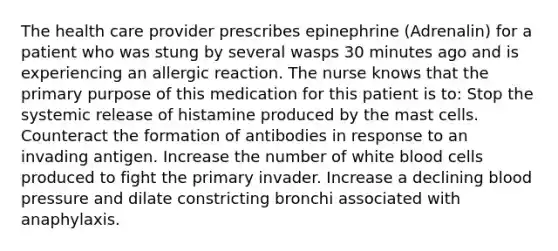 The health care provider prescribes epinephrine (Adrenalin) for a patient who was stung by several wasps 30 minutes ago and is experiencing an allergic reaction. The nurse knows that the primary purpose of this medication for this patient is to: Stop the systemic release of histamine produced by the mast cells. Counteract the formation of antibodies in response to an invading antigen. Increase the number of white blood cells produced to fight the primary invader. Increase a declining blood pressure and dilate constricting bronchi associated with anaphylaxis.