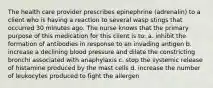 The health care provider prescribes epinephrine (adrenalin) to a client who is having a reaction to several wasp stings that occurred 30 minutes ago. The nurse knows that the primary purpose of this medication for this client is to: a. inhibit the formation of antibodies in response to an invading antigen b. increase a declining blood pressure and dilate the constricting bronchi associated with anaphylaxis c. stop the systemic release of histamine produced by the mast cells d. increase the number of leukocytes produced to fight the allergen