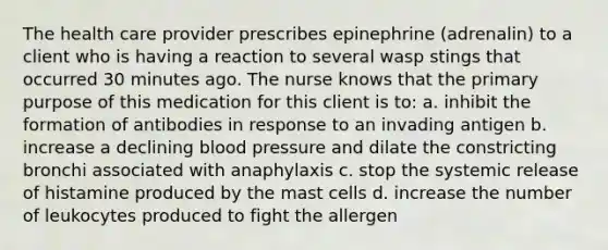 The health care provider prescribes epinephrine (adrenalin) to a client who is having a reaction to several wasp stings that occurred 30 minutes ago. The nurse knows that the primary purpose of this medication for this client is to: a. inhibit the formation of antibodies in response to an invading antigen b. increase a declining blood pressure and dilate the constricting bronchi associated with anaphylaxis c. stop the systemic release of histamine produced by the mast cells d. increase the number of leukocytes produced to fight the allergen