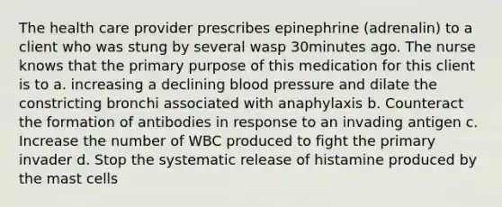 The health care provider prescribes epinephrine (adrenalin) to a client who was stung by several wasp 30minutes ago. The nurse knows that the primary purpose of this medication for this client is to a. increasing a declining blood pressure and dilate the constricting bronchi associated with anaphylaxis b. Counteract the formation of antibodies in response to an invading antigen c. Increase the number of WBC produced to fight the primary invader d. Stop the systematic release of histamine produced by the mast cells