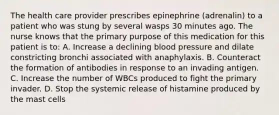 The health care provider prescribes epinephrine (adrenalin) to a patient who was stung by several wasps 30 minutes ago. The nurse knows that the primary purpose of this medication for this patient is to: A. Increase a declining blood pressure and dilate constricting bronchi associated with anaphylaxis. B. Counteract the formation of antibodies in response to an invading antigen. C. Increase the number of WBCs produced to fight the primary invader. D. Stop the systemic release of histamine produced by the mast cells