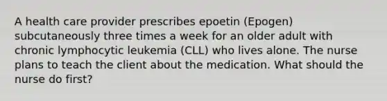 A health care provider prescribes epoetin (Epogen) subcutaneously three times a week for an older adult with chronic lymphocytic leukemia (CLL) who lives alone. The nurse plans to teach the client about the medication. What should the nurse do first?