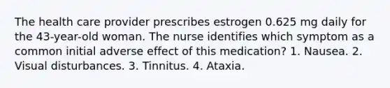 The health care provider prescribes estrogen 0.625 mg daily for the 43-year-old woman. The nurse identifies which symptom as a common initial adverse effect of this medication? 1. Nausea. 2. Visual disturbances. 3. Tinnitus. 4. Ataxia.