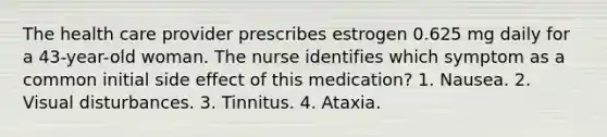 The health care provider prescribes estrogen 0.625 mg daily for a 43-year-old woman. The nurse identifies which symptom as a common initial side effect of this medication? 1. Nausea. 2. Visual disturbances. 3. Tinnitus. 4. Ataxia.