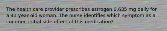 The health care provider prescribes estrogen 0.635 mg daily for a 43-year-old woman. The nurse identifies which symptom as a common initial side effect of this medication?