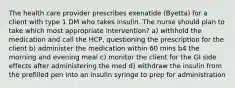 The health care provider prescribes exenatide (Byetta) for a client with type 1 DM who takes insulin. The nurse should plan to take which most appropriate intervention? a) withhold the medication and call the HCP, questioning the prescription for the client b) administer the medication within 60 mins b4 the morning and evening meal c) monitor the client for the GI side effects after administering the med d) withdraw the insulin from the prefilled pen into an insulin syringe to prep for administration