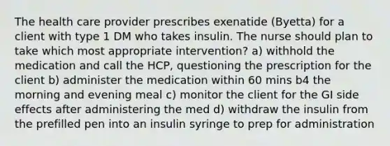 The health care provider prescribes exenatide (Byetta) for a client with type 1 DM who takes insulin. The nurse should plan to take which most appropriate intervention? a) withhold the medication and call the HCP, questioning the prescription for the client b) administer the medication within 60 mins b4 the morning and evening meal c) monitor the client for the GI side effects after administering the med d) withdraw the insulin from the prefilled pen into an insulin syringe to prep for administration