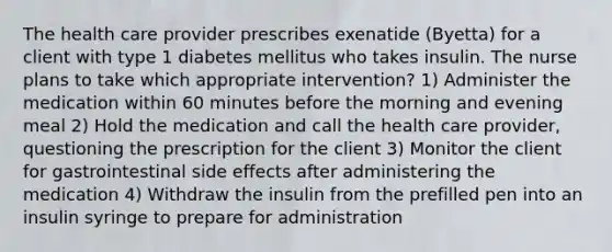 The health care provider prescribes exenatide (Byetta) for a client with type 1 diabetes mellitus who takes insulin. The nurse plans to take which appropriate intervention? 1) Administer the medication within 60 minutes before the morning and evening meal 2) Hold the medication and call the health care provider, questioning the prescription for the client 3) Monitor the client for gastrointestinal side effects after administering the medication 4) Withdraw the insulin from the prefilled pen into an insulin syringe to prepare for administration