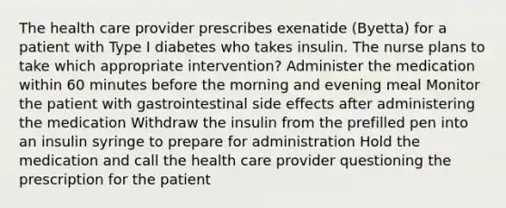 The health care provider prescribes exenatide (Byetta) for a patient with Type I diabetes who takes insulin. The nurse plans to take which appropriate intervention? Administer the medication within 60 minutes before the morning and evening meal Monitor the patient with gastrointestinal side effects after administering the medication Withdraw the insulin from the prefilled pen into an insulin syringe to prepare for administration Hold the medication and call the health care provider questioning the prescription for the patient