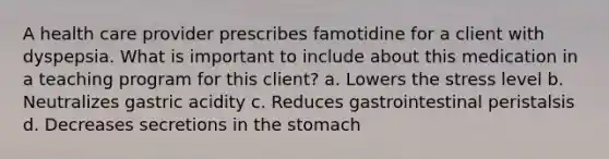 A health care provider prescribes famotidine for a client with dyspepsia. What is important to include about this medication in a teaching program for this client? a. Lowers the stress level b. Neutralizes gastric acidity c. Reduces gastrointestinal peristalsis d. Decreases secretions in the stomach