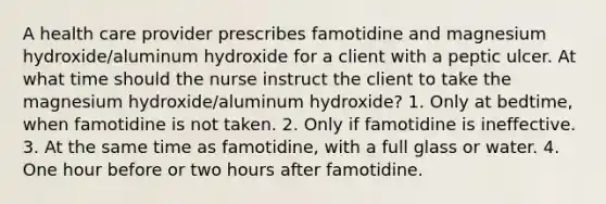 A health care provider prescribes famotidine and magnesium hydroxide/aluminum hydroxide for a client with a peptic ulcer. At what time should the nurse instruct the client to take the magnesium hydroxide/aluminum hydroxide? 1. Only at bedtime, when famotidine is not taken. 2. Only if famotidine is ineffective. 3. At the same time as famotidine, with a full glass or water. 4. One hour before or two hours after famotidine.