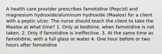 A health care provider prescribes famotidine (Pepcid) and magnesium hydroxide/aluminum hydroxide (Maalox) for a client with a peptic ulcer. The nurse should teach the client to take the Maalox at what time? 1. Only at bedtime, when famotidine is not taken. 2. Only if famotidine is ineffective. 3. At the same time as famotidine, with a full glass or water 4. One hour before or two hours after famotidine