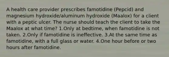 A health care provider prescribes famotidine (Pepcid) and magnesium hydroxide/aluminum hydroxide (Maalox) for a client with a peptic ulcer. The nurse should teach the client to take the Maalox at what time? 1.Only at bedtime, when famotidine is not taken. 2.Only if famotidine is ineffective. 3.At the same time as famotidine, with a full glass or water. 4.One hour before or two hours after famotidine.