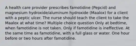 A health care provider prescribes famotidine (Pepcid) and magnesium hydroxide/aluminum hydroxide (Maalox) for a client with a peptic ulcer. The nurse should teach the client to take the Maalox at what time? Multiple choice question Only at bedtime, when famotidine is not taken. Only if famotidine is ineffective. At the same time as famotidine, with a full glass or water. One hour before or two hours after famotidine.