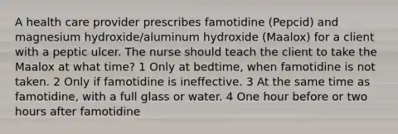 A health care provider prescribes famotidine (Pepcid) and magnesium hydroxide/aluminum hydroxide (Maalox) for a client with a peptic ulcer. The nurse should teach the client to take the Maalox at what time? 1 Only at bedtime, when famotidine is not taken. 2 Only if famotidine is ineffective. 3 At the same time as famotidine, with a full glass or water. 4 One hour before or two hours after famotidine