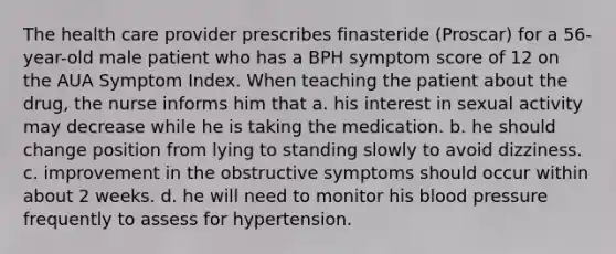 The health care provider prescribes finasteride (Proscar) for a 56-year-old male patient who has a BPH symptom score of 12 on the AUA Symptom Index. When teaching the patient about the drug, the nurse informs him that a. his interest in sexual activity may decrease while he is taking the medication. b. he should change position from lying to standing slowly to avoid dizziness. c. improvement in the obstructive symptoms should occur within about 2 weeks. d. he will need to monitor his blood pressure frequently to assess for hypertension.