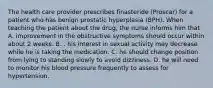 The health care provider prescribes finasteride (Proscar) for a patient who has benign prostatic hyperplasia (BPH). When teaching the patient about the drug, the nurse informs him that A. improvement in the obstructive symptoms should occur within about 2 weeks. B. . his interest in sexual activity may decrease while he is taking the medication. C. he should change position from lying to standing slowly to avoid dizziness. D. he will need to monitor his blood pressure frequently to assess for hypertension.