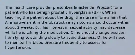 The health care provider prescribes finasteride (Proscar) for a patient who has benign prostatic hyperplasia (BPH). When teaching the patient about the drug, the nurse informs him that A. improvement in the obstructive symptoms should occur within about 2 weeks. B. . his interest in sexual activity may decrease while he is taking the medication. C. he should change position from lying to standing slowly to avoid dizziness. D. he will need to monitor his blood pressure frequently to assess for hypertension.