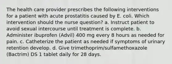 The health care provider prescribes the following interventions for a patient with acute prostatitis caused by E. coli. Which intervention should the nurse question? a. Instruct patient to avoid sexual intercourse until treatment is complete. b. Administer ibuprofen (Advil) 400 mg every 8 hours as needed for pain. c. Catheterize the patient as needed if symptoms of urinary retention develop. d. Give trimethoprim/sulfamethoxazole (Bactrim) DS 1 tablet daily for 28 days.