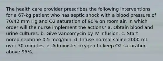 The health care provider prescribes the following interventions for a 67-kg patient who has septic shock with a blood pressure of 70/42 mm Hg and O2 saturation of 90% on room air. In which order will the nurse implement the actions? a. Obtain blood and urine cultures. b. Give vancomycin by IV infusion. c. Start norepinephrine 0.5 mcg/min. d. Infuse normal saline 2000 mL over 30 minutes. e. Administer oxygen to keep O2 saturation above 95%.