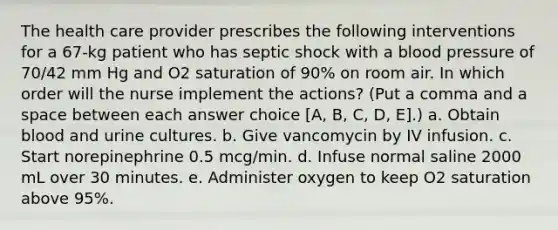 The health care provider prescribes the following interventions for a 67-kg patient who has septic shock with a blood pressure of 70/42 mm Hg and O2 saturation of 90% on room air. In which order will the nurse implement the actions? (Put a comma and a space between each answer choice [A, B, C, D, E].) a. Obtain blood and urine cultures. b. Give vancomycin by IV infusion. c. Start norepinephrine 0.5 mcg/min. d. Infuse normal saline 2000 mL over 30 minutes. e. Administer oxygen to keep O2 saturation above 95%.