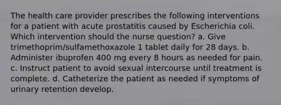 The health care provider prescribes the following interventions for a patient with acute prostatitis caused by Escherichia coli. Which intervention should the nurse question? a. Give trimethoprim/sulfamethoxazole 1 tablet daily for 28 days. b. Administer ibuprofen 400 mg every 8 hours as needed for pain. c. Instruct patient to avoid sexual intercourse until treatment is complete. d. Catheterize the patient as needed if symptoms of urinary retention develop.