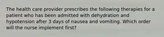 The health care provider prescribes the following therapies for a patient who has been admitted with dehydration and hypotension after 3 days of nausea and vomiting. Which order will the nurse implement first?