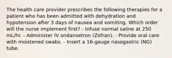 The health care provider prescribes the following therapies for a patient who has been admitted with dehydration and hypotension after 3 days of nausea and vomiting. Which order will the nurse implement first? - Infuse normal saline at 250 mL/hr. - Administer IV ondansetron (Zofran). - Provide oral care with moistened swabs. - Insert a 16-gauge nasogastric (NG) tube.