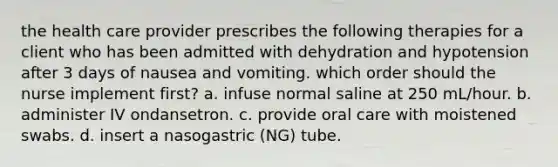 the health care provider prescribes the following therapies for a client who has been admitted with dehydration and hypotension after 3 days of nausea and vomiting. which order should the nurse implement first? a. infuse normal saline at 250 mL/hour. b. administer IV ondansetron. c. provide oral care with moistened swabs. d. insert a nasogastric (NG) tube.