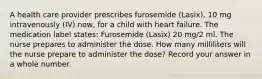 A health care provider prescribes furosemide (Lasix), 10 mg intravenously (IV) now, for a child with heart failure. The medication label states: Furosemide (Lasix) 20 mg/2 ml. The nurse prepares to administer the dose. How many milliliters will the nurse prepare to administer the dose? Record your answer in a whole number.