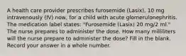 A health care provider prescribes furosemide (Lasix), 10 mg intravenously (IV) now, for a child with acute glomerulonephritis. The medication label states: "Furosemide (Lasix) 20 mg/2 ml." The nurse prepares to administer the dose. How many milliliters will the nurse prepare to administer the dose? Fill in the blank. Record your answer in a whole number.