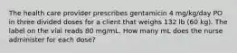 The health care provider prescribes gentamicin 4 mg/kg/day PO in three divided doses for a client that weighs 132 lb (60 kg). The label on the vial reads 80 mg/mL. How many mL does the nurse administer for each dose?