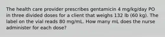 The health care provider prescribes gentamicin 4 mg/kg/day PO in three divided doses for a client that weighs 132 lb (60 kg). The label on the vial reads 80 mg/mL. How many mL does the nurse administer for each dose?