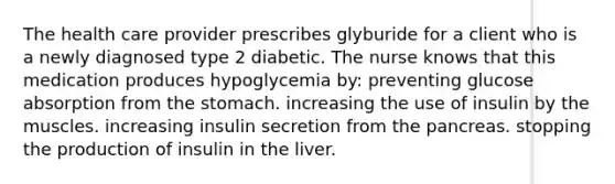 The health care provider prescribes glyburide for a client who is a newly diagnosed type 2 diabetic. The nurse knows that this medication produces hypoglycemia by: preventing glucose absorption from the stomach. increasing the use of insulin by the muscles. increasing insulin secretion from the pancreas. stopping the production of insulin in the liver.