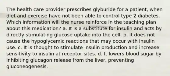 The health care provider prescribes glyburide for a patient, when diet and exercise have not been able to control type 2 diabetes. Which information will the nurse reinforce in the teaching plan about this medication? a. It is a substitute for insulin and acts by directly stimulating glucose uptake into the cell. b. It does not cause the hypoglycemic reactions that may occur with insulin use. c. It is thought to stimulate insulin production and increase sensitivity to insulin at receptor sites. d. It lowers blood sugar by inhibiting glucagon release from the liver, preventing gluconeogenesis.