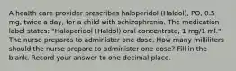 A health care provider prescribes haloperidol (Haldol), PO, 0.5 mg, twice a day, for a child with schizophrenia. The medication label states: "Haloperidol (Haldol) oral concentrate, 1 mg/1 ml." The nurse prepares to administer one dose. How many milliliters should the nurse prepare to administer one dose? Fill in the blank. Record your answer to one decimal place.