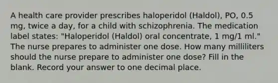 A health care provider prescribes haloperidol (Haldol), PO, 0.5 mg, twice a day, for a child with schizophrenia. The medication label states: "Haloperidol (Haldol) oral concentrate, 1 mg/1 ml." The nurse prepares to administer one dose. How many milliliters should the nurse prepare to administer one dose? Fill in the blank. Record your answer to one decimal place.