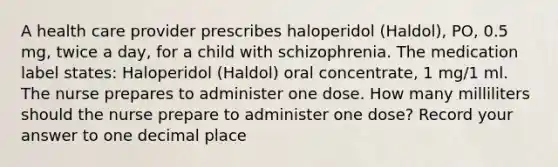 A health care provider prescribes haloperidol (Haldol), PO, 0.5 mg, twice a day, for a child with schizophrenia. The medication label states: Haloperidol (Haldol) oral concentrate, 1 mg/1 ml. The nurse prepares to administer one dose. How many milliliters should the nurse prepare to administer one dose? Record your answer to one decimal place