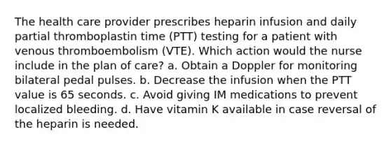 The health care provider prescribes heparin infusion and daily partial thromboplastin time (PTT) testing for a patient with venous thromboembolism (VTE). Which action would the nurse include in the plan of care? a. Obtain a Doppler for monitoring bilateral pedal pulses. b. Decrease the infusion when the PTT value is 65 seconds. c. Avoid giving IM medications to prevent localized bleeding. d. Have vitamin K available in case reversal of the heparin is needed.