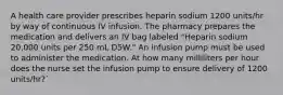 A health care provider prescribes heparin sodium 1200 units/hr by way of continuous IV infusion. The pharmacy prepares the medication and delivers an IV bag labeled "Heparin sodium 20,000 units per 250 mL D5W." An infusion pump must be used to administer the medication. At how many milliliters per hour does the nurse set the infusion pump to ensure delivery of 1200 units/hr?`