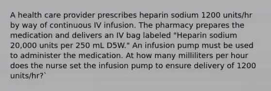 A health care provider prescribes heparin sodium 1200 units/hr by way of continuous IV infusion. The pharmacy prepares the medication and delivers an IV bag labeled "Heparin sodium 20,000 units per 250 mL D5W." An infusion pump must be used to administer the medication. At how many milliliters per hour does the nurse set the infusion pump to ensure delivery of 1200 units/hr?`