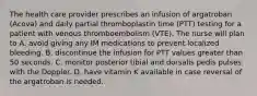 The health care provider prescribes an infusion of argatroban (Acova) and daily partial thromboplastin time (PTT) testing for a patient with venous thromboembolism (VTE). The nurse will plan to A. avoid giving any IM medications to prevent localized bleeding. B. discontinue the infusion for PTT values greater than 50 seconds. C. monitor posterior tibial and dorsalis pedis pulses with the Doppler. D. have vitamin K available in case reversal of the argatroban is needed.