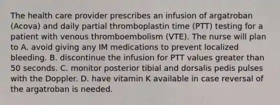 The health care provider prescribes an infusion of argatroban (Acova) and daily partial thromboplastin time (PTT) testing for a patient with venous thromboembolism (VTE). The nurse will plan to A. avoid giving any IM medications to prevent localized bleeding. B. discontinue the infusion for PTT values greater than 50 seconds. C. monitor posterior tibial and dorsalis pedis pulses with the Doppler. D. have vitamin K available in case reversal of the argatroban is needed.